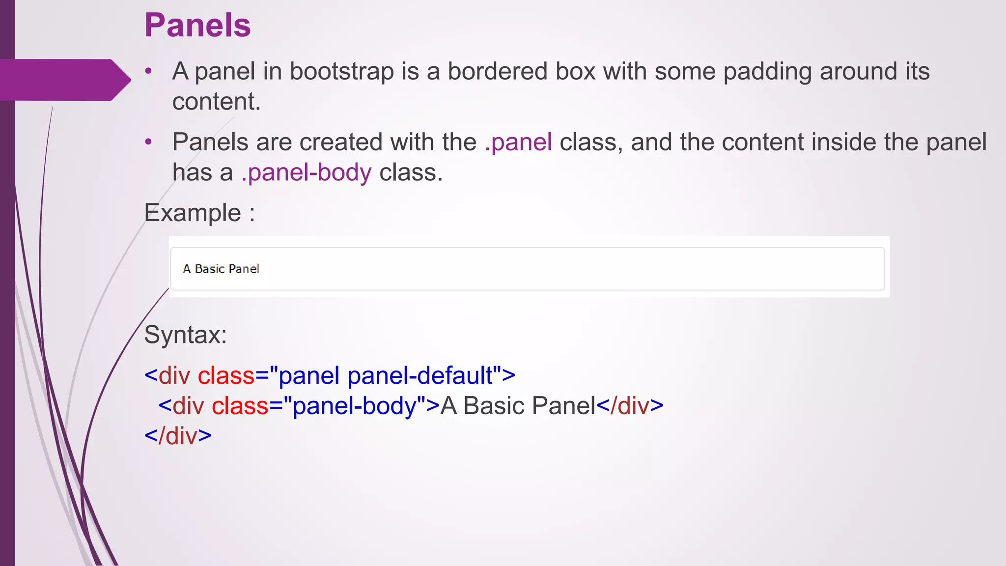 Panels
• A panel in bootstrap is a bordered box with some padding around its
content.
• Panels are created with the .panel class, and the content inside the panel
has a .panel-body class.
Example :
Syntax:
<div class="panel panel-default">
<div class="panel-body">A Basic Panel</div>
</div>
 
