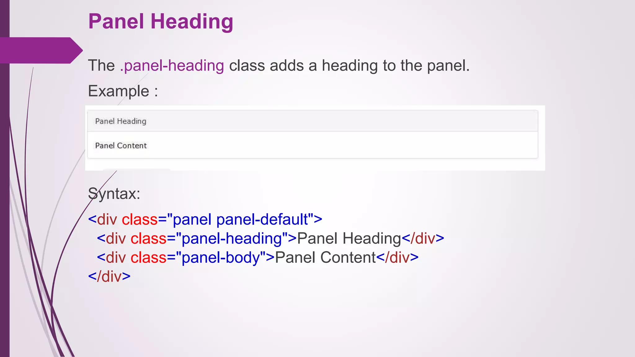 Panel Heading
The .panel-heading class adds a heading to the panel.
Example :
Syntax:
<div class="panel panel-default">
<div class="panel-heading">Panel Heading</div>
<div class="panel-body">Panel Content</div>
</div>
 
