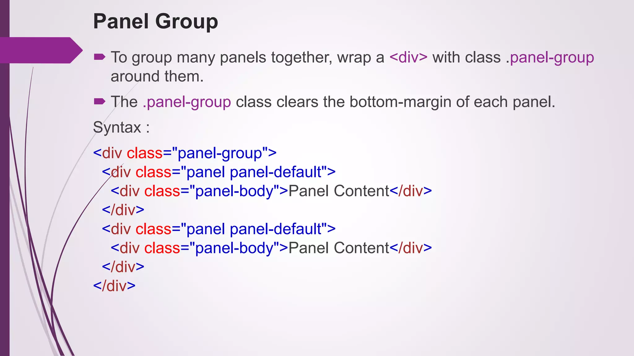 Panel Group
 To group many panels together, wrap a <div> with class .panel-group
around them.
 The .panel-group class clears the bottom-margin of each panel.
Syntax :
<div class="panel-group">
<div class="panel panel-default">
<div class="panel-body">Panel Content</div>
</div>
<div class="panel panel-default">
<div class="panel-body">Panel Content</div>
</div>
</div>
 