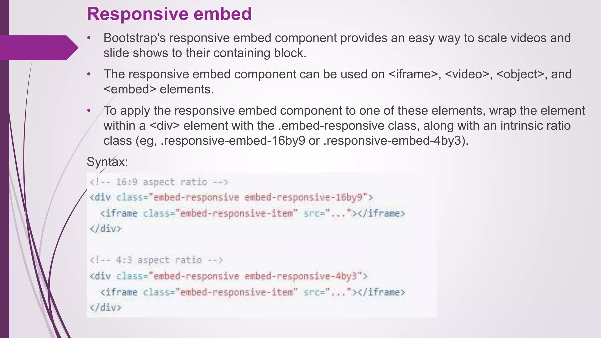 Responsive embed
• Bootstrap's responsive embed component provides an easy way to scale videos and
slide shows to their containing block.
• The responsive embed component can be used on <iframe>, <video>, <object>, and
<embed> elements.
• To apply the responsive embed component to one of these elements, wrap the element
within a <div> element with the .embed-responsive class, along with an intrinsic ratio
class (eg, .responsive-embed-16by9 or .responsive-embed-4by3).
Syntax:
 