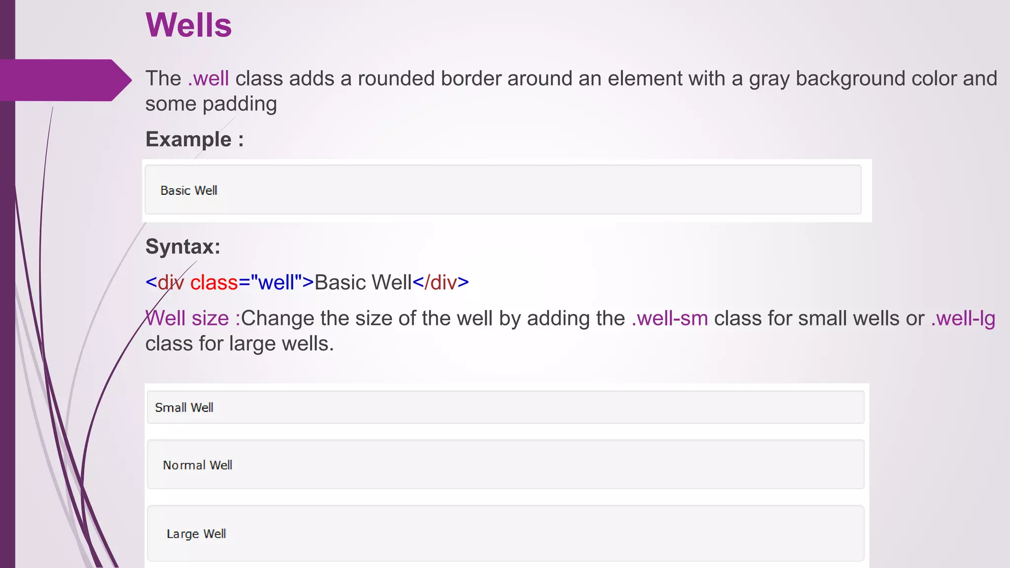 Wells
The .well class adds a rounded border around an element with a gray background color and
some padding
Example :
Syntax:
<div class="well">Basic Well</div>
Well size :Change the size of the well by adding the .well-sm class for small wells or .well-lg
class for large wells.
 
