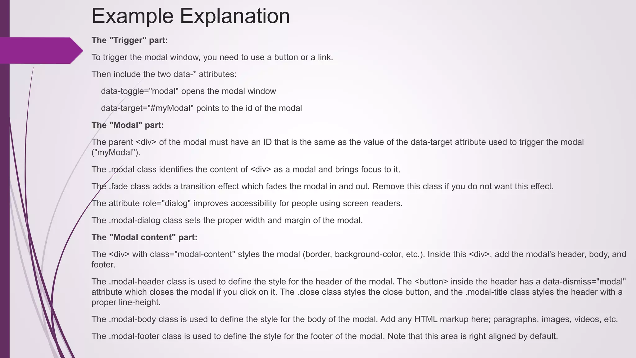 Example Explanation
The "Trigger" part:
To trigger the modal window, you need to use a button or a link.
Then include the two data-* attributes:
data-toggle="modal" opens the modal window
data-target="#myModal" points to the id of the modal
The "Modal" part:
The parent <div> of the modal must have an ID that is the same as the value of the data-target attribute used to trigger the modal
("myModal").
The .modal class identifies the content of <div> as a modal and brings focus to it.
The .fade class adds a transition effect which fades the modal in and out. Remove this class if you do not want this effect.
The attribute role="dialog" improves accessibility for people using screen readers.
The .modal-dialog class sets the proper width and margin of the modal.
The "Modal content" part:
The <div> with class="modal-content" styles the modal (border, background-color, etc.). Inside this <div>, add the modal's header, body, and
footer.
The .modal-header class is used to define the style for the header of the modal. The <button> inside the header has a data-dismiss="modal"
attribute which closes the modal if you click on it. The .close class styles the close button, and the .modal-title class styles the header with a
proper line-height.
The .modal-body class is used to define the style for the body of the modal. Add any HTML markup here; paragraphs, images, videos, etc.
The .modal-footer class is used to define the style for the footer of the modal. Note that this area is right aligned by default.
 