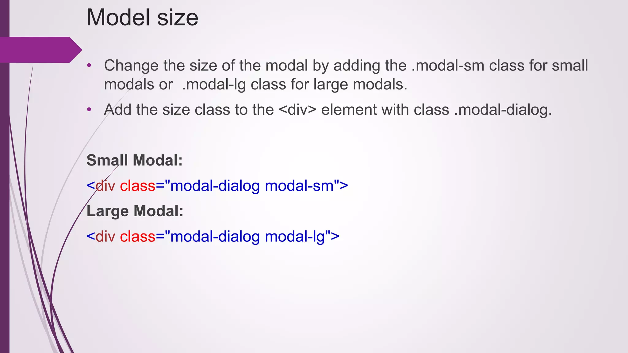 Model size
• Change the size of the modal by adding the .modal-sm class for small
modals or .modal-lg class for large modals.
• Add the size class to the <div> element with class .modal-dialog.
Small Modal:
<div class="modal-dialog modal-sm">
Large Modal:
<div class="modal-dialog modal-lg">
 