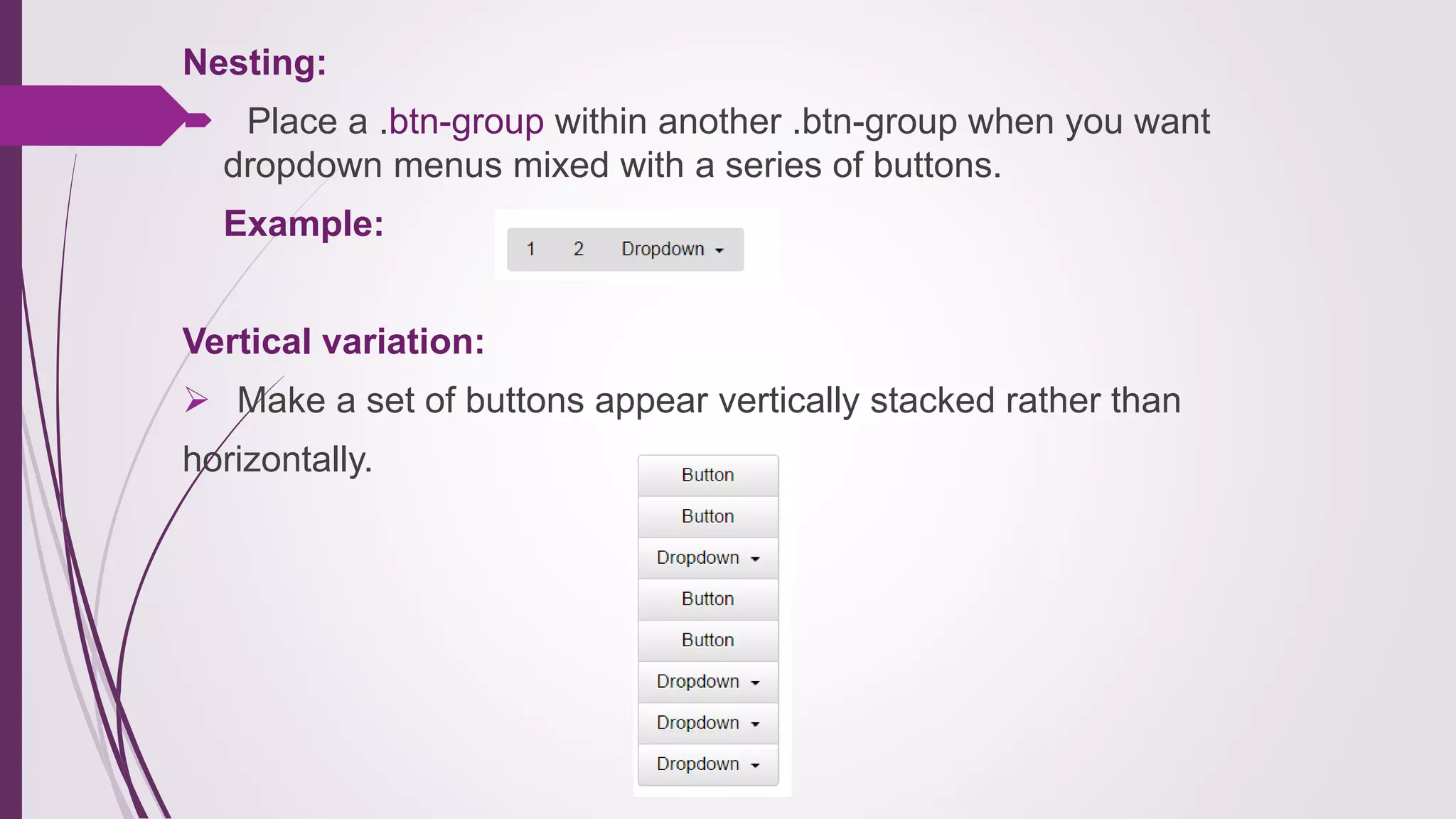 Nesting:
 Place a .btn-group within another .btn-group when you want
dropdown menus mixed with a series of buttons.
Example:
Vertical variation:
 Make a set of buttons appear vertically stacked rather than
horizontally.
 