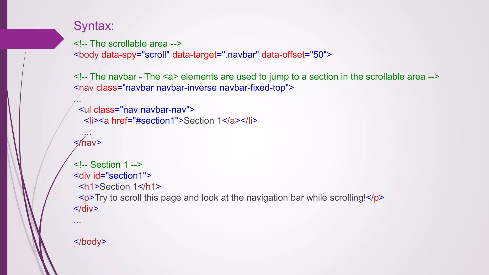 Syntax:
<!-- The scrollable area -->
<body data-spy="scroll" data-target=".navbar" data-offset="50">
<!-- The navbar - The <a> elements are used to jump to a section in the scrollable area -->
<nav class="navbar navbar-inverse navbar-fixed-top">
...
<ul class="nav navbar-nav">
<li><a href="#section1">Section 1</a></li>
...
</nav>
<!-- Section 1 -->
<div id="section1">
<h1>Section 1</h1>
<p>Try to scroll this page and look at the navigation bar while scrolling!</p>
</div>
...
</body>
 