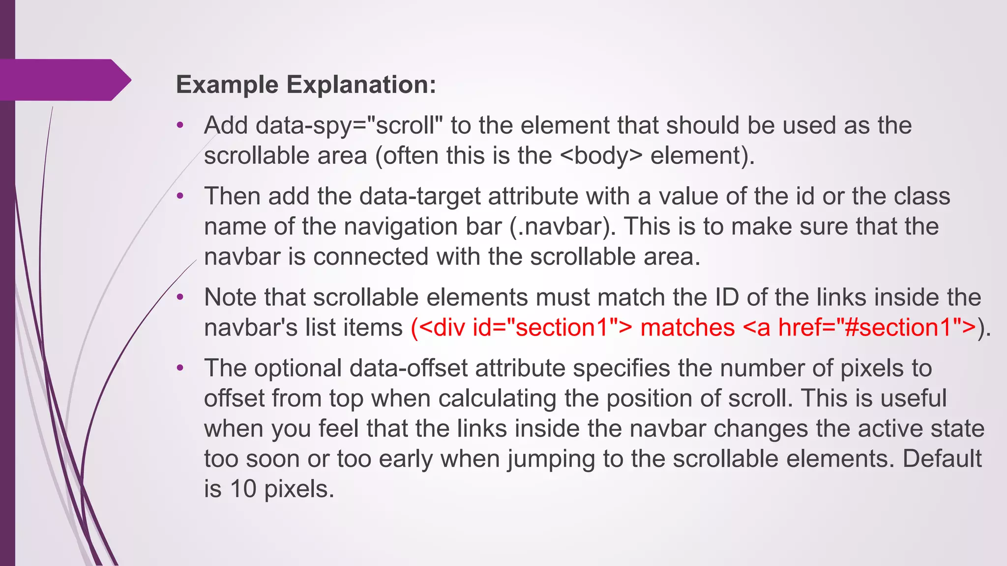 Example Explanation:
• Add data-spy="scroll" to the element that should be used as the
scrollable area (often this is the <body> element).
• Then add the data-target attribute with a value of the id or the class
name of the navigation bar (.navbar). This is to make sure that the
navbar is connected with the scrollable area.
• Note that scrollable elements must match the ID of the links inside the
navbar's list items (<div id="section1"> matches <a href="#section1">).
• The optional data-offset attribute specifies the number of pixels to
offset from top when calculating the position of scroll. This is useful
when you feel that the links inside the navbar changes the active state
too soon or too early when jumping to the scrollable elements. Default
is 10 pixels.
 