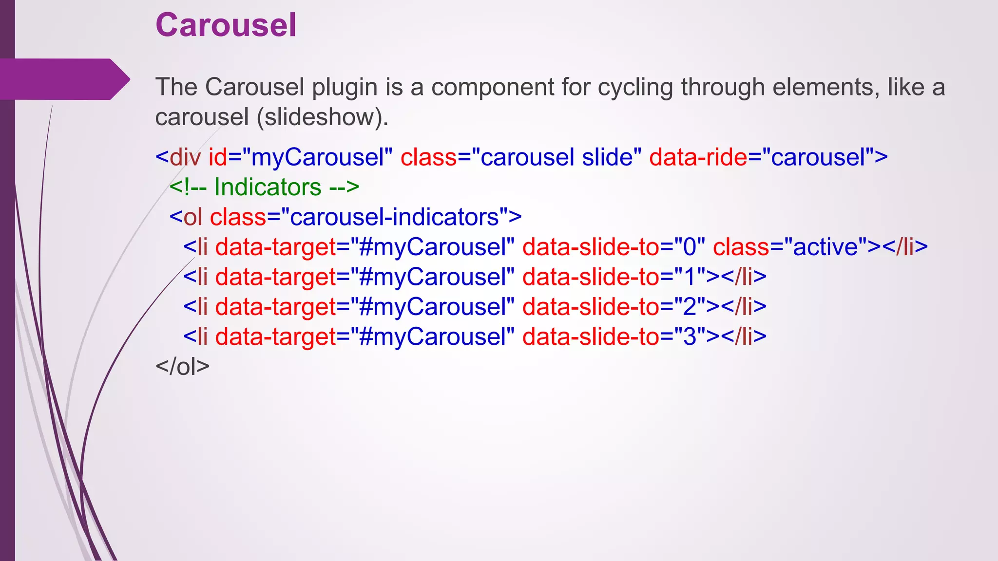 Carousel
The Carousel plugin is a component for cycling through elements, like a
carousel (slideshow).
<div id="myCarousel" class="carousel slide" data-ride="carousel">
<!-- Indicators -->
<ol class="carousel-indicators">
<li data-target="#myCarousel" data-slide-to="0" class="active"></li>
<li data-target="#myCarousel" data-slide-to="1"></li>
<li data-target="#myCarousel" data-slide-to="2"></li>
<li data-target="#myCarousel" data-slide-to="3"></li>
</ol>
 