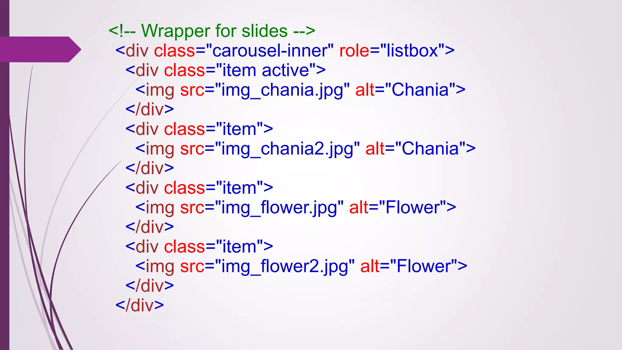 <!-- Wrapper for slides -->
<div class="carousel-inner" role="listbox">
<div class="item active">
<img src="img_chania.jpg" alt="Chania">
</div>
<div class="item">
<img src="img_chania2.jpg" alt="Chania">
</div>
<div class="item">
<img src="img_flower.jpg" alt="Flower">
</div>
<div class="item">
<img src="img_flower2.jpg" alt="Flower">
</div>
</div>
 