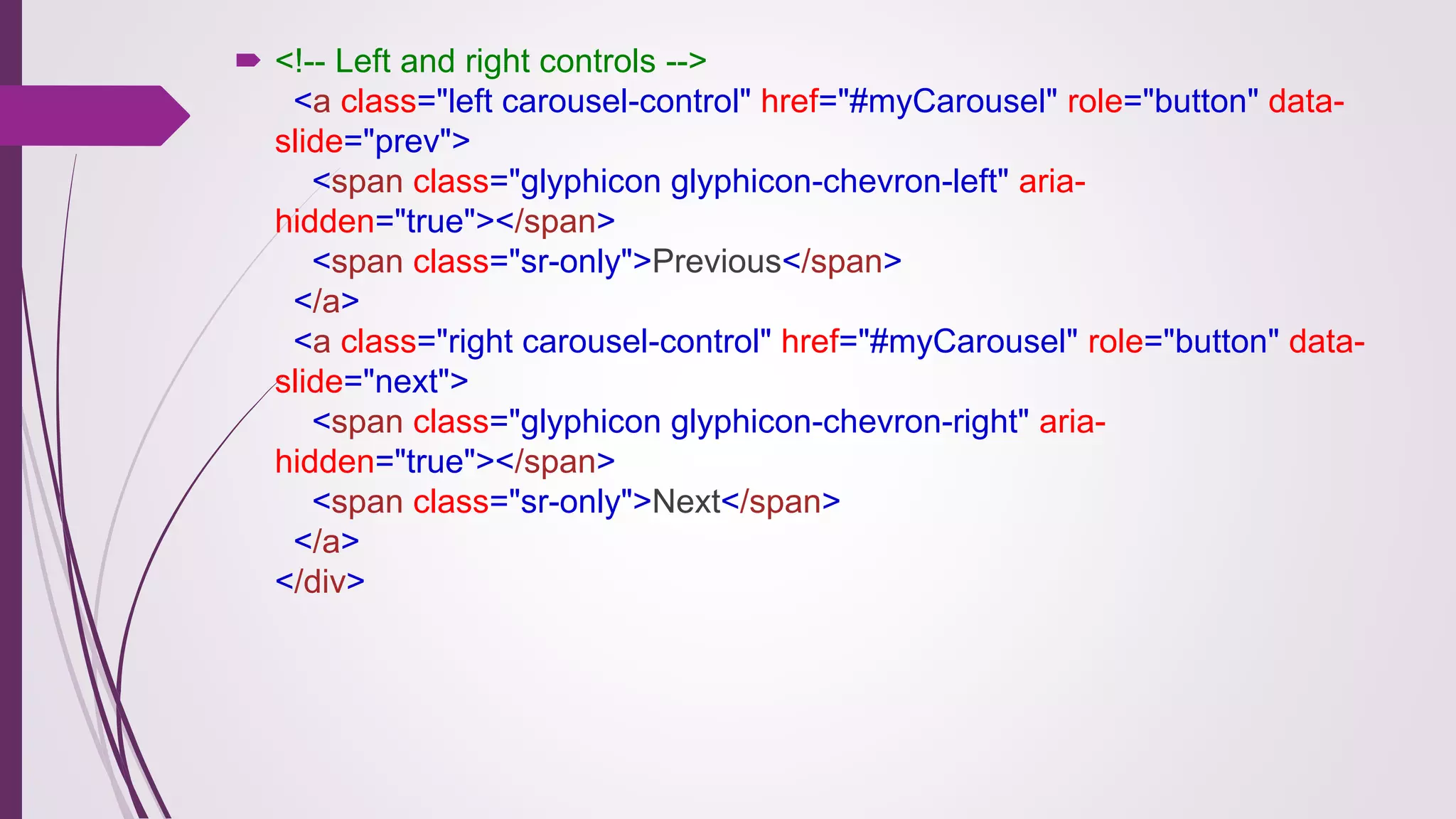  <!-- Left and right controls -->
<a class="left carousel-control" href="#myCarousel" role="button" data-
slide="prev">
<span class="glyphicon glyphicon-chevron-left" aria-
hidden="true"></span>
<span class="sr-only">Previous</span>
</a>
<a class="right carousel-control" href="#myCarousel" role="button" data-
slide="next">
<span class="glyphicon glyphicon-chevron-right" aria-
hidden="true"></span>
<span class="sr-only">Next</span>
</a>
</div>
 