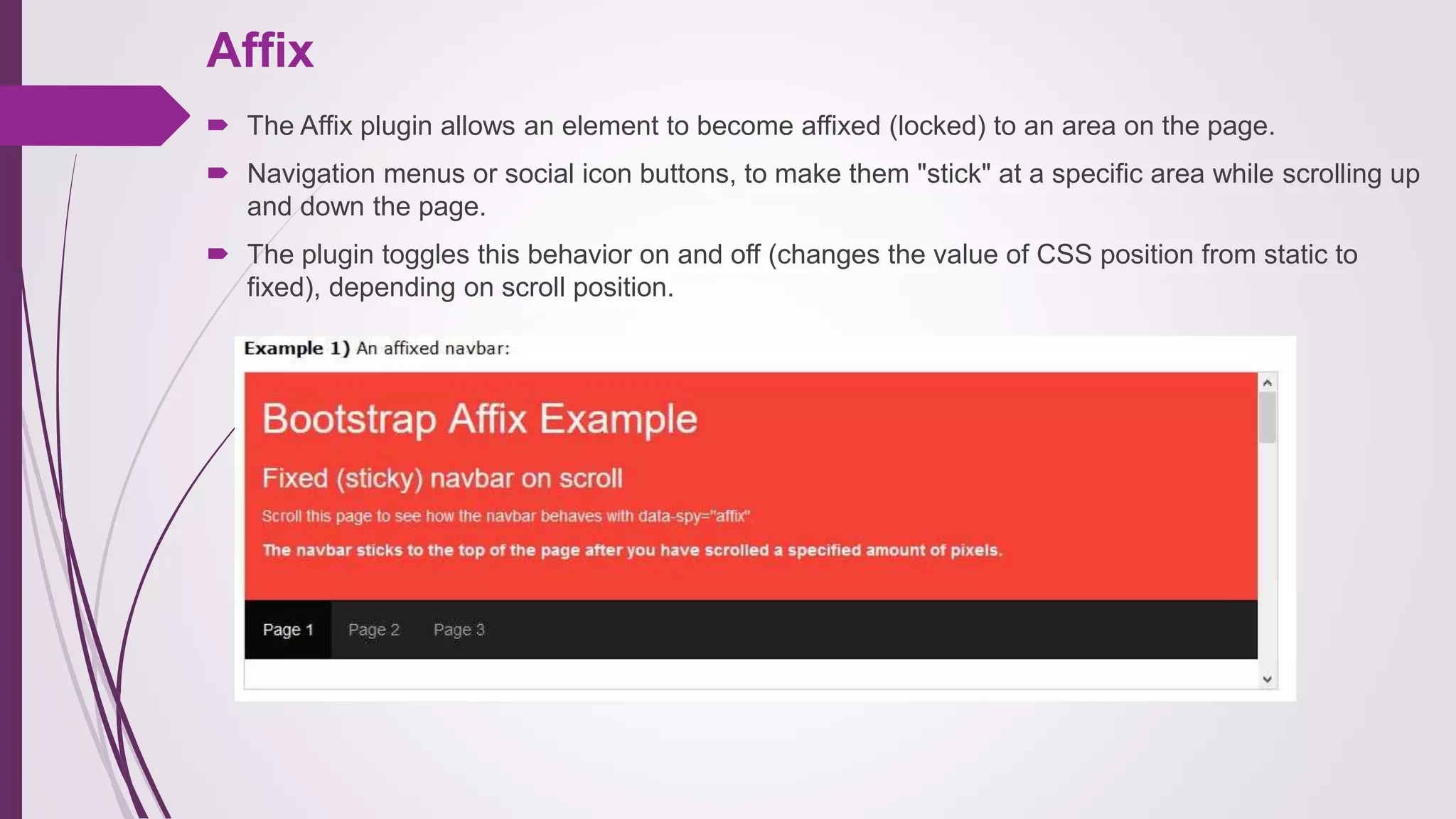 Affix
 The Affix plugin allows an element to become affixed (locked) to an area on the page.
 Navigation menus or social icon buttons, to make them "stick" at a specific area while scrolling up
and down the page.
 The plugin toggles this behavior on and off (changes the value of CSS position from static to
fixed), depending on scroll position.
 