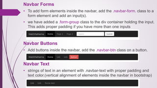 Navbar Forms
• To add form elements inside the navbar, add the .navbar-form. class to a
form element and add an input(s).
• we have added a .form-group class to the div container holding the input.
This adds proper padding if you have more than one inputs
Navbar Buttons
• Add buttons inside the navbar, add the .navbar-btn class on a button.
Navbar Text
• strings of text in an element with .navbar-text with proper padding and
text color.(vertical alignment of elements inside the navbar in bootstrap)
 