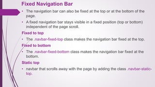 Fixed Navigation Bar
• The navigation bar can also be fixed at the top or at the bottom of the
page.
• A fixed navigation bar stays visible in a fixed position (top or bottom)
independent of the page scroll.
Fixed to top
• The .navbar-fixed-top class makes the navigation bar fixed at the top.
Fixed to bottom
• The .navbar-fixed-bottom class makes the navigation bar fixed at the
bottom.
Static top
• navbar that scrolls away with the page by adding the class .navbar-static-
top.
 