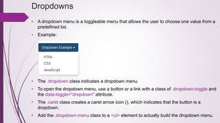 Dropdowns
• A dropdown menu is a toggleable menu that allows the user to choose one value from a
predefined list.
• Example:
• The .dropdown class indicates a dropdown menu.
• To open the dropdown menu, use a button or a link with a class of .dropdown-toggle and
the data-toggle="dropdown" attribute.
• The .caret class creates a caret arrow icon (), which indicates that the button is a
dropdown.
• Add the .dropdown-menu class to a <ul> element to actually build the dropdown menu.
 
