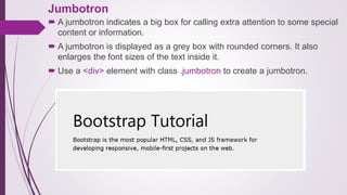 Jumbotron
 A jumbotron indicates a big box for calling extra attention to some special
content or information.
 A jumbotron is displayed as a grey box with rounded corners. It also
enlarges the font sizes of the text inside it.
 Use a <div> element with class .jumbotron to create a jumbotron.
 