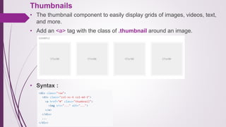 Thumbnails
• The thumbnail component to easily display grids of images, videos, text,
and more.
• Add an <a> tag with the class of .thumbnail around an image.
• Syntax :
 