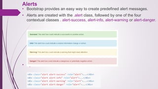 Alerts
• Bootstrap provides an easy way to create predefined alert messages.
• Alerts are created with the .alert class, followed by one of the four
contextual classes . alert-success, alert-info, alert-warning or alert-danger.
• Syntax:
 