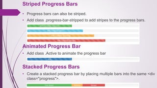 Striped Progress Bars
• Progress bars can also be striped.
• Add class .progress-bar-stripped to add stripes to the progress bars.
Animated Progress Bar
• Add class .Active to animate the progress bar
Stacked Progress Bars
• Create a stacked progress bar by placing multiple bars into the same <div
class="progress">.
 