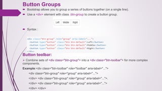 Button Groups
 Bootstrap allows you to group a series of buttons together (on a single line).
 Use a <div> element with class .btn-group to create a button group.
 Syntax :
Button toolbar:
 Combine sets of <div class="btn-group"> into a <div class="btn-toolbar"> for more complex
components.
Example:<div class="btn-toolbar" role="toolbar" aria-label="...">
<div class="btn-group" role="group" aria-label="...">
</div> <div class="btn-group" role="group" aria-label="...">.
</div> <div class="btn-group" role="group" aria-label="...">
</div> </div>
 