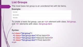 List Groups
The most basic list group is an unordered list with list items.
Example:
.
To create a basic list group, use an <ul> element with class .list-group,
and <li> elements with class .list-group-item
Syntax:
<ul class="list-group">
<li class="list-group-item">First item</li>
<li class="list-group-item">Second item</li>
<li class="list-group-item">Third item</li>
</ul>
 