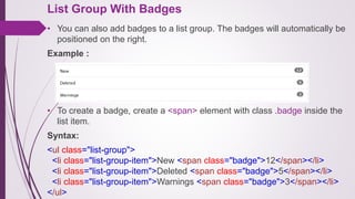 List Group With Badges
• You can also add badges to a list group. The badges will automatically be
positioned on the right.
Example :
• To create a badge, create a <span> element with class .badge inside the
list item.
Syntax:
<ul class="list-group">
<li class="list-group-item">New <span class="badge">12</span></li>
<li class="list-group-item">Deleted <span class="badge">5</span></li>
<li class="list-group-item">Warnings <span class="badge">3</span></li>
</ul>
 