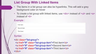 List Group With Linked Items
• The items in a list group can also be hyperlinks. This will add a grey
background color on hover
• To create a list group with linked items, use <div> instead of <ul> and <a>
instead of <li>
Example :
Syntax:
<div class="list-group">
<a href="#" class="list-group-item">First item</a>
<a href="#" class="list-group-item">Second item</a>
<a href="#" class="list-group-item">Third item</a>
</div>
 
