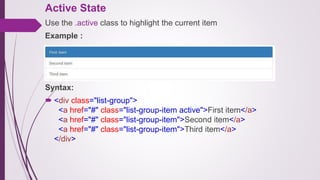 Active State
Use the .active class to highlight the current item
Example :
Syntax:
 <div class="list-group">
<a href="#" class="list-group-item active">First item</a>
<a href="#" class="list-group-item">Second item</a>
<a href="#" class="list-group-item">Third item</a>
</div>
 