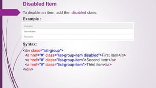 Disabled Item
To disable an item, add the .disabled class:
Example :
Syntax:
<div class="list-group">
<a href="#" class="list-group-item disabled">First item</a>
<a href="#" class="list-group-item">Second item</a>
<a href="#" class="list-group-item">Third item</a>
</div>
 