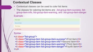 Contextual Classes
• Contextual classes can be used to color list items
• The classes for coloring list-items are: .list-group-item-success, list-
group-item-info, list-group-item-warning, and .list-group-item-danger
Example :
Syntax :
<ul class="list-group">
<li class="list-group-item list-group-item-success">First item</li>
<li class="list-group-item list-group-item-info">Second item</li>
<li class="list-group-item list-group-item-warning">Third item</li>
<li class="list-group-item list-group-item-danger">Fourth item</li>
</ul>
 