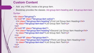 Custom Content
• Add any HTML inside a list group item.
• Bootstrap provides the classes .list-group-item-heading and .list-group-item-text.
Syntax:
<div class="list-group">
<a href="#" class="list-group-item active">
<h4 class="list-group-item-heading">First List Group Item Heading</h4>
<p class="list-group-item-text">List Group Item Text</p>
</a>
<a href="#" class="list-group-item">
<h4 class="list-group-item-heading">Second List Group Item Heading</h4>
<p class="list-group-item-text">List Group Item Text</p>
</a>
<a href="#" class="list-group-item">
<h4 class="list-group-item-heading">Third List Group Item Heading</h4>
<p class="list-group-item-text">List Group Item Text</p>
</a>
</div>
 