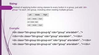 Sizing:
Instead of applying button sizing classes to every button in a group, just add .btn-
group-* to each .btn-group, including when nesting multiple groups.
Example:
<div class="btn-group btn-group-lg" role="group" aria-label="...">
</div><div class="btn-group" role="group" aria-label="..."></div>
<div class="btn-group btn-group-sm" role="group" aria-label="..."></div>
<div class="btn-group btn-group-xs" role="group" aria-label="..."></div>
 