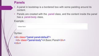 Panels
• A panel in bootstrap is a bordered box with some padding around its
content.
• Panels are created with the .panel class, and the content inside the panel
has a .panel-body class.
Example :
Syntax:
<div class="panel panel-default">
<div class="panel-body">A Basic Panel</div>
</div>
 