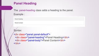 Panel Heading
The .panel-heading class adds a heading to the panel.
Example :
Syntax:
<div class="panel panel-default">
<div class="panel-heading">Panel Heading</div>
<div class="panel-body">Panel Content</div>
</div>
 