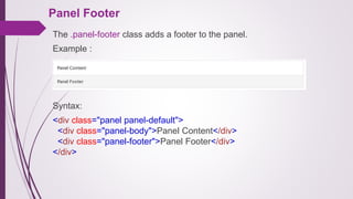 Panel Footer
The .panel-footer class adds a footer to the panel.
Example :
Syntax:
<div class="panel panel-default">
<div class="panel-body">Panel Content</div>
<div class="panel-footer">Panel Footer</div>
</div>
 
