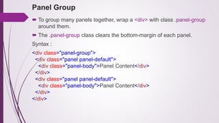 Panel Group
 To group many panels together, wrap a <div> with class .panel-group
around them.
 The .panel-group class clears the bottom-margin of each panel.
Syntax :
<div class="panel-group">
<div class="panel panel-default">
<div class="panel-body">Panel Content</div>
</div>
<div class="panel panel-default">
<div class="panel-body">Panel Content</div>
</div>
</div>
 