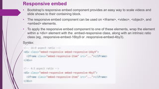 Responsive embed
• Bootstrap's responsive embed component provides an easy way to scale videos and
slide shows to their containing block.
• The responsive embed component can be used on <iframe>, <video>, <object>, and
<embed> elements.
• To apply the responsive embed component to one of these elements, wrap the element
within a <div> element with the .embed-responsive class, along with an intrinsic ratio
class (eg, .responsive-embed-16by9 or .responsive-embed-4by3).
Syntax:
 