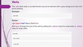 Wells
The .well class adds a rounded border around an element with a gray background color and
some padding
Example :
Syntax:
<div class="well">Basic Well</div>
Well size :Change the size of the well by adding the .well-sm class for small wells or .well-lg
class for large wells.
 
