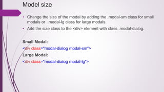 Model size
• Change the size of the modal by adding the .modal-sm class for small
modals or .modal-lg class for large modals.
• Add the size class to the <div> element with class .modal-dialog.
Small Modal:
<div class="modal-dialog modal-sm">
Large Modal:
<div class="modal-dialog modal-lg">
 