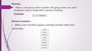 Nesting:
 Place a .btn-group within another .btn-group when you want
dropdown menus mixed with a series of buttons.
Example:
Vertical variation:
 Make a set of buttons appear vertically stacked rather than
horizontally.
 