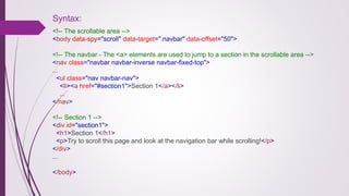 Syntax:
<!-- The scrollable area -->
<body data-spy="scroll" data-target=".navbar" data-offset="50">
<!-- The navbar - The <a> elements are used to jump to a section in the scrollable area -->
<nav class="navbar navbar-inverse navbar-fixed-top">
...
<ul class="nav navbar-nav">
<li><a href="#section1">Section 1</a></li>
...
</nav>
<!-- Section 1 -->
<div id="section1">
<h1>Section 1</h1>
<p>Try to scroll this page and look at the navigation bar while scrolling!</p>
</div>
...
</body>
 