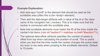 Example Explanation:
• Add data-spy="scroll" to the element that should be used as the
scrollable area (often this is the <body> element).
• Then add the data-target attribute with a value of the id or the class
name of the navigation bar (.navbar). This is to make sure that the
navbar is connected with the scrollable area.
• Note that scrollable elements must match the ID of the links inside the
navbar's list items (<div id="section1"> matches <a href="#section1">).
• The optional data-offset attribute specifies the number of pixels to
offset from top when calculating the position of scroll. This is useful
when you feel that the links inside the navbar changes the active state
too soon or too early when jumping to the scrollable elements. Default
is 10 pixels.
 