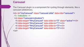 Carousel
The Carousel plugin is a component for cycling through elements, like a
carousel (slideshow).
<div id="myCarousel" class="carousel slide" data-ride="carousel">
<!-- Indicators -->
<ol class="carousel-indicators">
<li data-target="#myCarousel" data-slide-to="0" class="active"></li>
<li data-target="#myCarousel" data-slide-to="1"></li>
<li data-target="#myCarousel" data-slide-to="2"></li>
<li data-target="#myCarousel" data-slide-to="3"></li>
</ol>
 