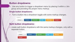 Button dropdowns:
 Use any button to trigger a dropdown menu by placing it within a .btn-
group and providing the proper menu markup.
Single button dropdowns:
 Turn a button into a dropdown toggle with some markup changes.
Split button dropdowns:
 create split button dropdowns with the same markup changes, only with a
separate button.
 