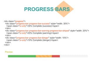 PROGRESS BARS
Preview
<div class="progress">
<div class="progress-bar progress-bar-success" style="width: 35%">
<span class="sr-only">35% Complete (success)</span>
</div>
<div class="progress-bar progress-bar-warning progress-bar-striped" style="width: 20%">
<span class="sr-only">20% Complete (warning)</span>
</div>
<div class="progress-bar progress-bar-danger" style="width: 10%">
<span class="sr-only">10% Complete (danger)</span>
</div>
</div>
 