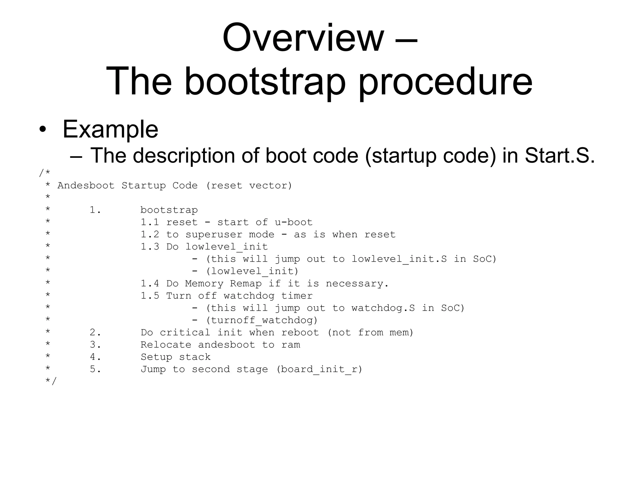 Overview – The bootstrap procedure Example The description of boot code (startup code) in Start.S. /* * Andesboot Startup Code (reset vector) * *  1.  bootstrap *  1.1 reset - start of u-boot *  1.2 to superuser mode - as is when reset *  1.3 Do lowlevel_init *  - (this will jump out to lowlevel_init.S in SoC) *  - (lowlevel_init) *  1.4 Do Memory Remap if it is necessary. *  1.5 Turn off watchdog timer *  - (this will jump out to watchdog.S in SoC) *  - (turnoff_watchdog) *  2.  Do critical init when reboot (not from mem) *  3.  Relocate andesboot to ram *  4.  Setup stack *  5.  Jump to second stage (board_init_r) */ 