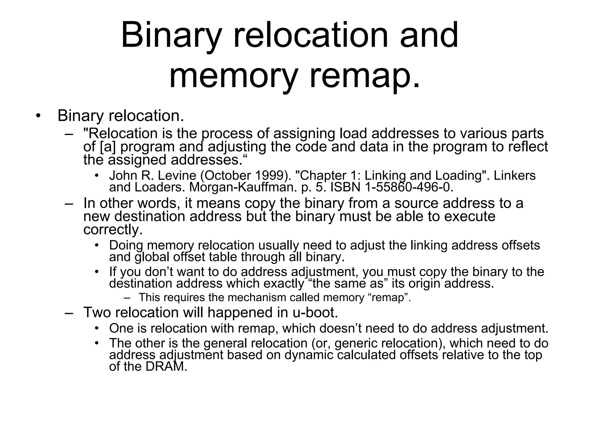 Binary relocation and  memory remap. Binary relocation. &quot;Relocation is the process of assigning load addresses to various parts of [a] program and adjusting the code and data in the program to reflect the assigned addresses.“ John R. Levine (October 1999). &quot;Chapter 1: Linking and Loading&quot;. Linkers and Loaders. Morgan-Kauffman. p. 5. ISBN 1-55860-496-0.  In other words, it means copy the binary from a source address to a new destination address but the binary must be able to execute correctly. Doing memory relocation usually need to adjust the linking address offsets and global offset table through all binary. If you don’t want to do address adjustment, you must copy the binary to the destination address which exactly “the same as” its origin address. This requires the mechanism called memory “remap”. Two relocation will happened in u-boot. One is relocation with remap, which doesn’t need to do address adjustment. The other is the general relocation (or, generic relocation), which need to do address adjustment based on dynamic calculated offsets relative to the top of the DRAM. 