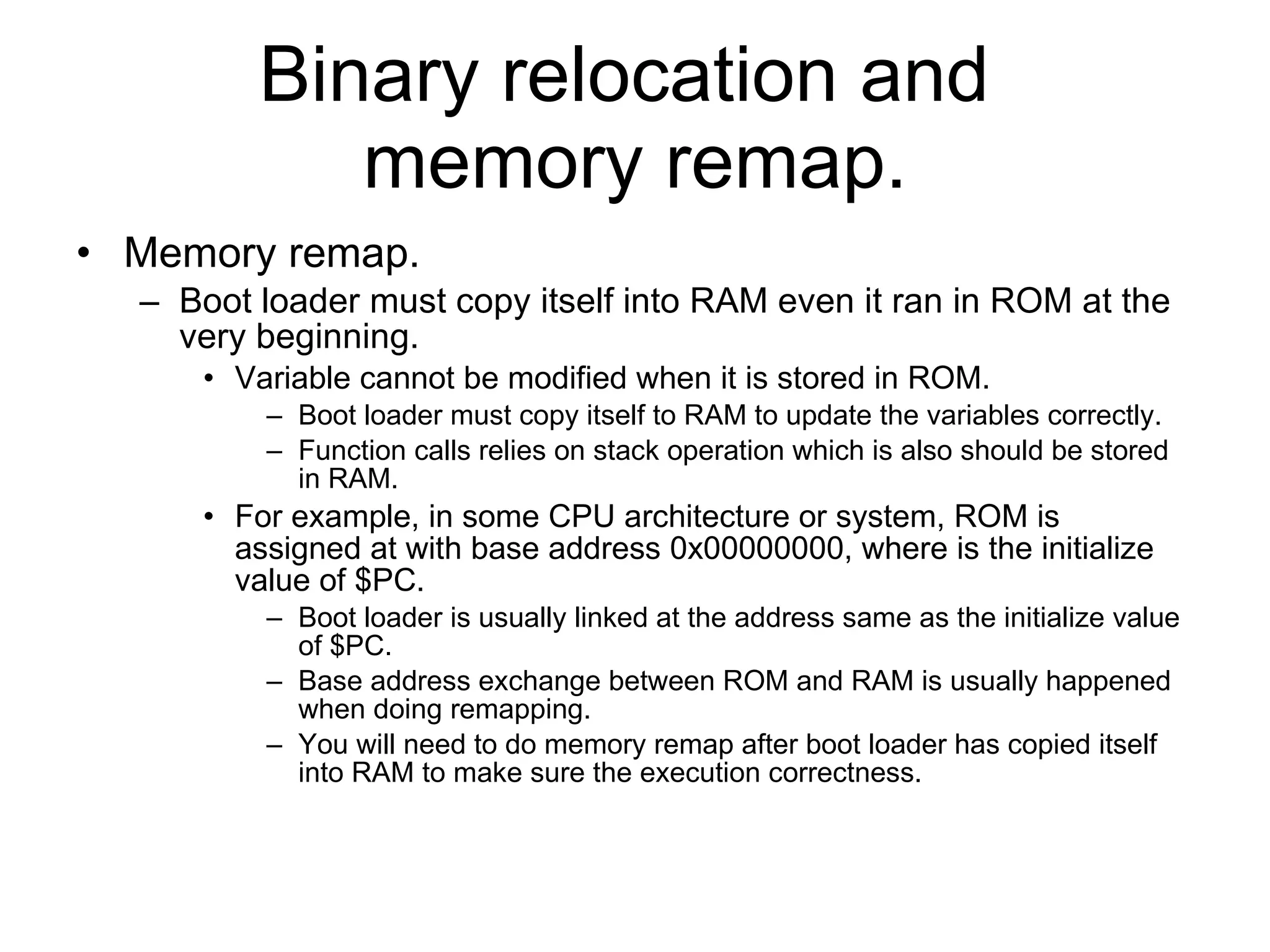 Binary relocation and  memory remap. Memory remap. Boot loader must copy itself into RAM even it ran in ROM at the very beginning. Variable cannot be modified when it is stored in ROM. Boot loader must copy itself to RAM to update the variables correctly. Function calls relies on stack operation which is also should be stored in RAM. For example, in some CPU architecture or system, ROM is assigned at with base address 0x00000000, where is the initialize value of $PC. Boot loader is usually linked at the address same as the initialize value of $PC. Base address exchange between ROM and RAM is usually happened when doing remapping. You will need to do memory remap after boot loader has copied itself into RAM to make sure the execution correctness. 