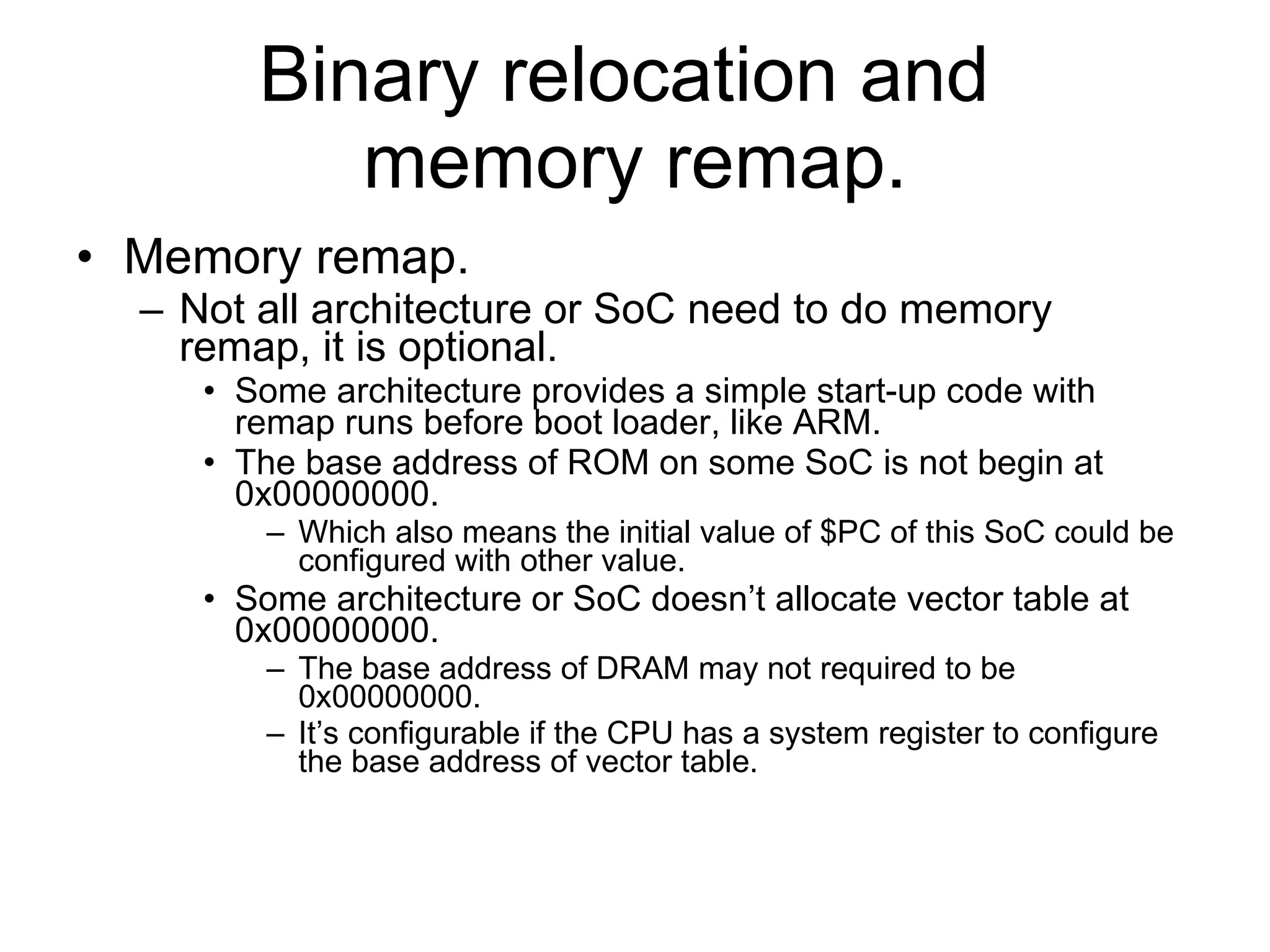Binary relocation and  memory remap. Memory remap. Not all architecture or SoC need to do memory remap, it is optional. Some architecture provides a simple start-up code with remap runs before boot loader, like ARM. The base address of ROM on some SoC is not begin at 0x00000000. Which also means the initial value of $PC of this SoC could be configured with other value. Some architecture or SoC doesn’t allocate vector table at 0x00000000. The base address of DRAM may not required to be 0x00000000. It’s configurable if the CPU has a system register to configure the base address of vector table. 