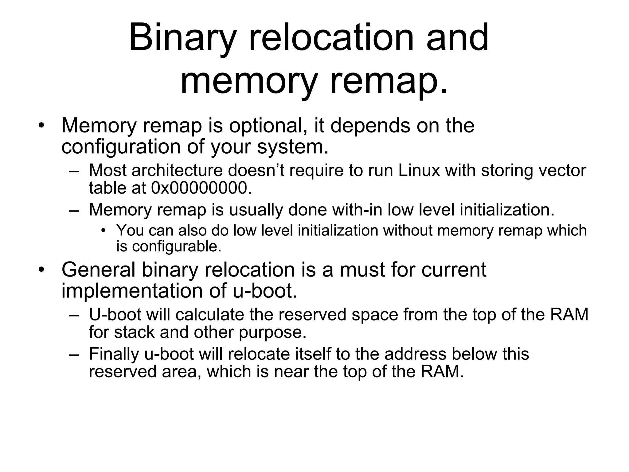 Binary relocation and  memory remap. Memory remap is optional, it depends on the configuration of your system. Most architecture doesn’t require to run Linux with storing vector table at 0x00000000. Memory remap is usually done with-in low level initialization. You can also do low level initialization without memory remap which is configurable. General binary relocation is a must for current implementation of u-boot. U-boot will calculate the reserved space from the top of the RAM for stack and other purpose. Finally u-boot will relocate itself to the address below this reserved area, which is near the top of the RAM. 