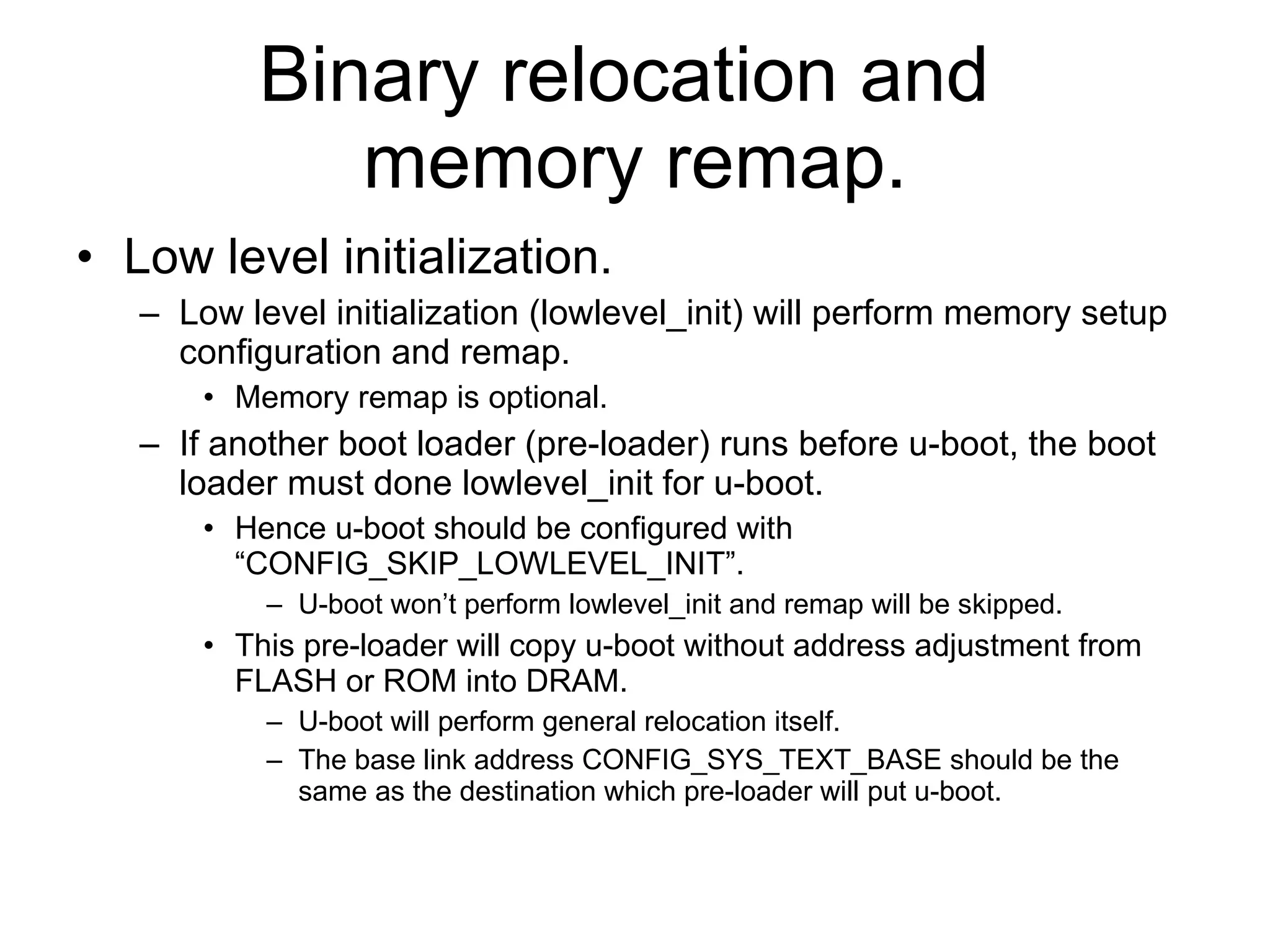 Binary relocation and  memory remap. Low level initialization. Low level initialization (lowlevel_init) will perform memory setup configuration and remap. Memory remap is optional. If another boot loader (pre-loader) runs before u-boot, the boot loader must done lowlevel_init for u-boot. Hence u-boot should be configured with “CONFIG_SKIP_LOWLEVEL_INIT”. U-boot won’t perform lowlevel_init and remap will be skipped. This pre-loader will copy u-boot without address adjustment from FLASH or ROM into DRAM. U-boot will perform general relocation itself. The base link address CONFIG_SYS_TEXT_BASE should be the same as the destination which pre-loader will put u-boot. 