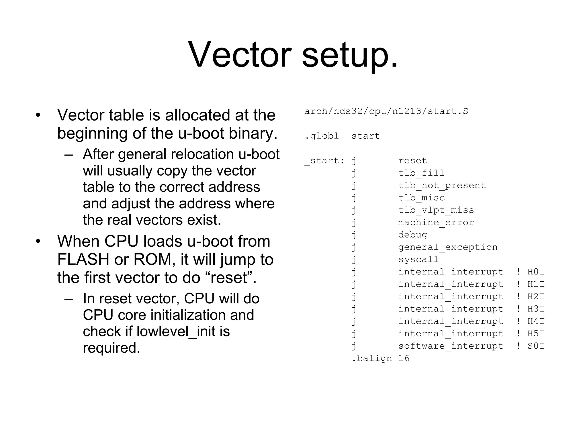 Vector setup. Vector table is allocated at the beginning of the u-boot binary. After general relocation u-boot will usually copy the vector table to the correct address and adjust the address where the real vectors exist.  When CPU loads u-boot from FLASH or ROM, it will jump to  the first vector to do “reset”. In reset vector, CPU will do CPU core initialization and check if lowlevel_init is required. arch/nds32/cpu/n1213/start.S .globl _start _start: j  reset j  tlb_fill j  tlb_not_present j  tlb_misc j  tlb_vlpt_miss j  machine_error j  debug j  general_exception j  syscall j  internal_interrupt  ! H0I j  internal_interrupt  ! H1I j  internal_interrupt  ! H2I j  internal_interrupt  ! H3I j  internal_interrupt  ! H4I j  internal_interrupt  ! H5I j  software_interrupt  ! S0I .balign 16 